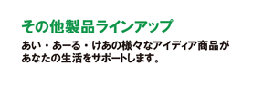 その他製品ラインアップ　あい・あーる・けあの様々なアイディア商品が、あなたの生活をサポートします。