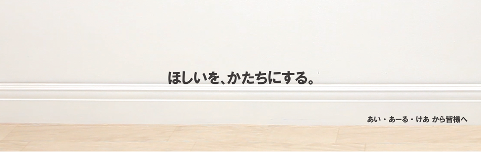 ほしいを、かたちにする。　あい・あーる・けあから皆様へ 